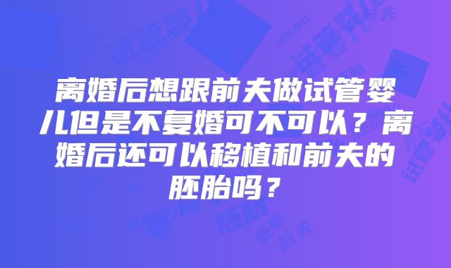 离婚后想跟前夫做试管婴儿但是不复婚可不可以?离婚后还可以移植和前夫的胚胎吗?
