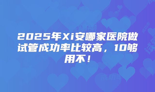 2025年Xi安哪家医院做试管成功率比较高,10够用不!