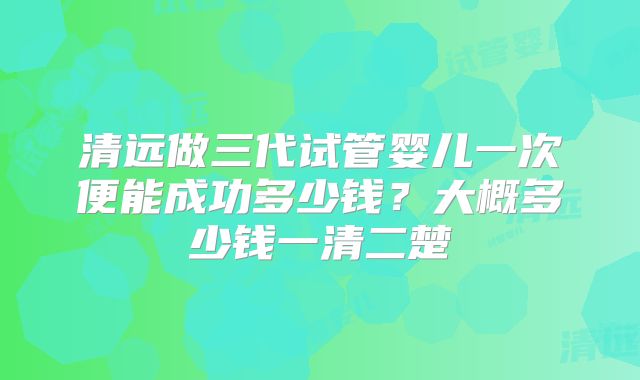 清远做三代试管婴儿一次便能成功多少钱？大概多少钱一清二楚