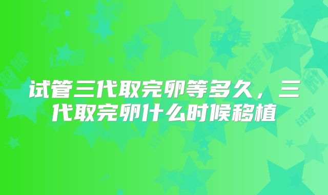 试管三代取完卵等多久,三代取完卵什么时候移植