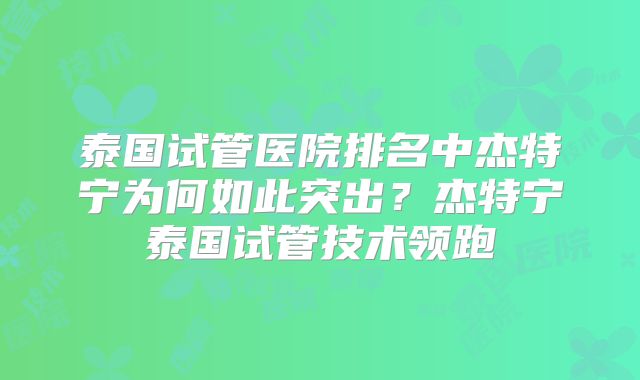 泰国试管医院排名中杰特宁为何如此突出？杰特宁泰国试管技术领跑