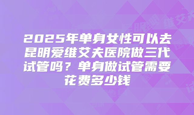 2025年单身女性可以去昆明爱维艾夫医院做三代试管吗?单身做试管需要花费多少钱