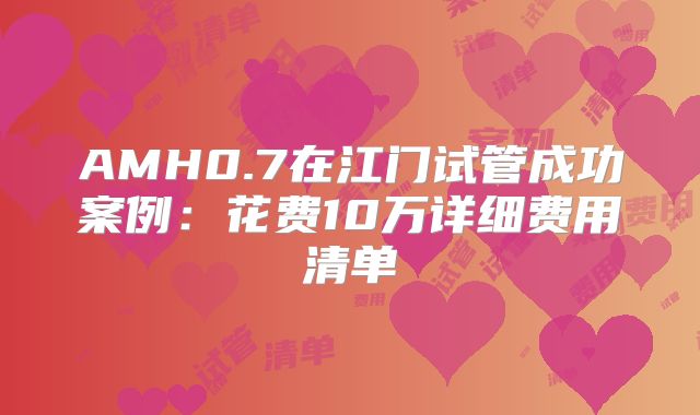AMH0.7在江门试管成功案例：花费10万详细费用清单
