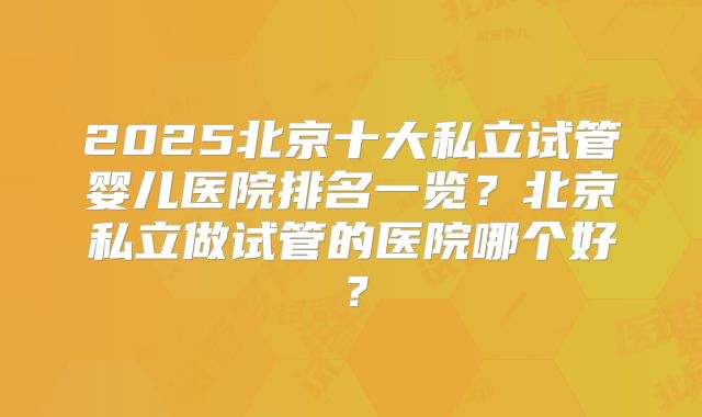 2025北京十大私立试管婴儿医院排名一览？北京私立做试管的医院哪个好？
