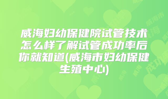 威海妇幼保健院试管技术怎么样了解试管成功率后你就知道(威海市妇幼保健生殖中心)