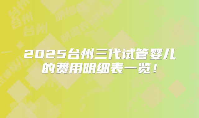 2025台州三代试管婴儿的费用明细表一览！