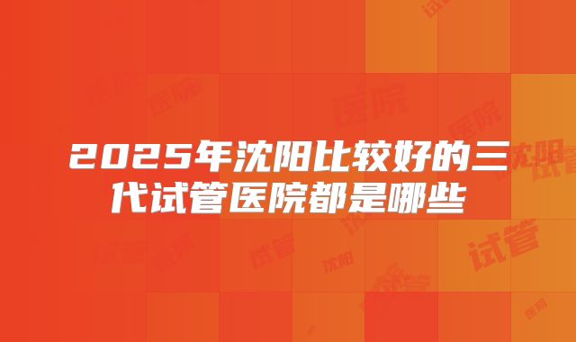 2025年沈阳比较好的三代试管医院都是哪些