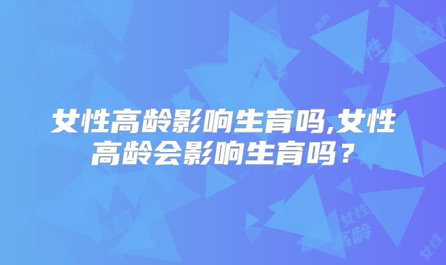 女性高龄影响生育吗,女性高龄会影响生育吗？