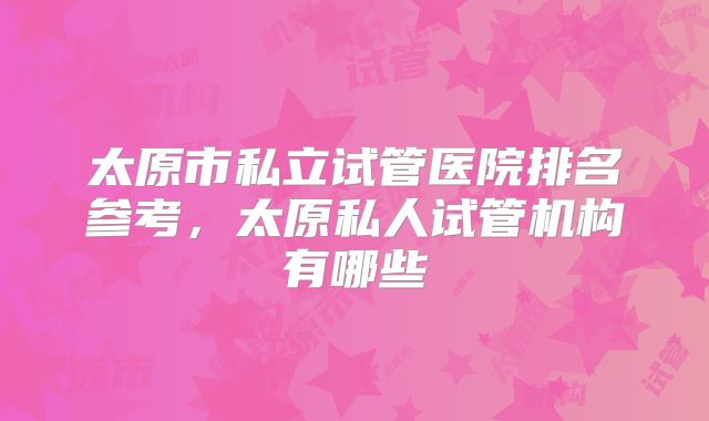 太原市私立试管医院排名参考，太原私人试管机构有哪些