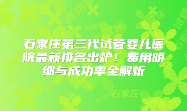 石家庄第三代试管婴儿医院最新排名出炉！费用明细与成功率全解析