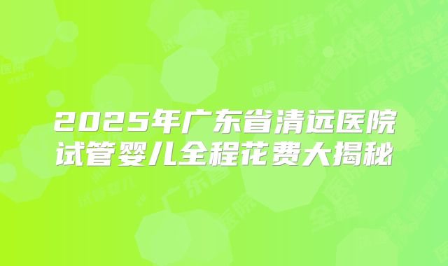 2025年广东省清远医院试管婴儿全程花费大揭秘