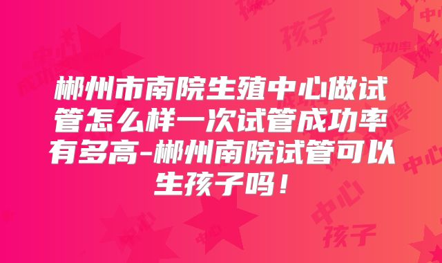 郴州市南院生殖中心做试管怎么样一次试管成功率有多高-郴州南院试管可以生孩子吗!