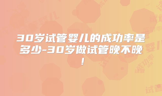 30岁试管婴儿的成功率是多少-30岁做试管晚不晚！