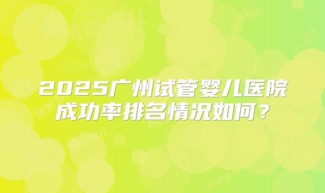 2025广州试管婴儿医院成功率排名情况如何？