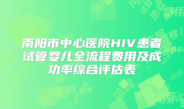 南阳市中心医院HIV患者试管婴儿全流程费用及成功率综合评估表