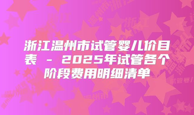 浙江温州市试管婴儿价目表 - 2025年试管各个阶段费用明细清单
