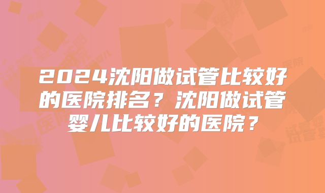 2024沈阳做试管比较好的医院排名？沈阳做试管婴儿比较好的医院？