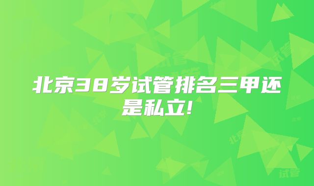 北京38岁试管排名三甲还是私立!