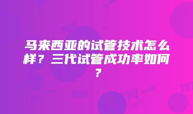 马来西亚的试管技术怎么样？三代试管成功率如何？