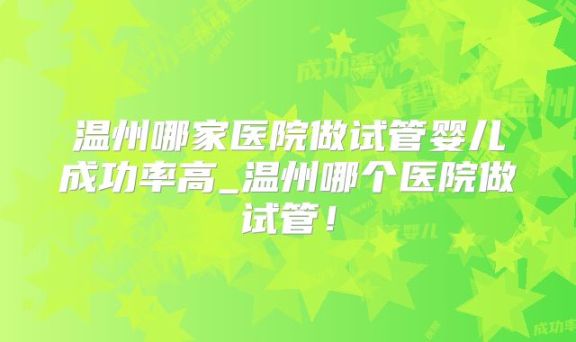 温州哪家医院做试管婴儿成功率高_温州哪个医院做试管!
