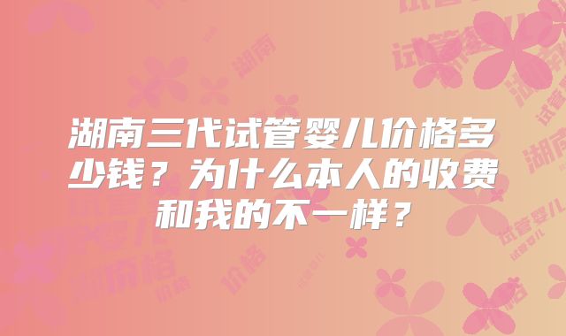 湖南三代试管婴儿价格多少钱?为什么本人的收费和我的不一样?