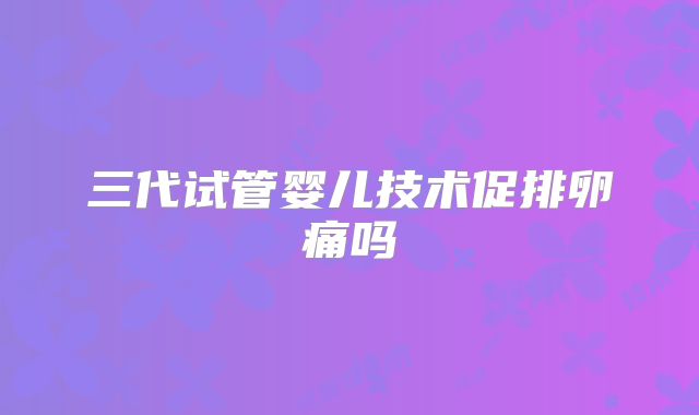 三代试管婴儿技术促排卵痛吗