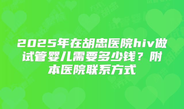 2025年在胡忠医院hiv做试管婴儿需要多少钱？附本医院联系方式