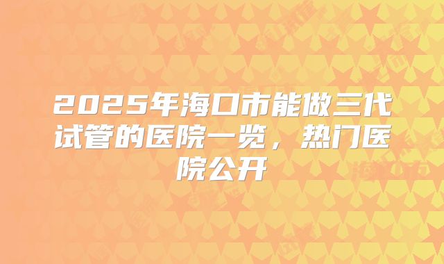 2025年海口市能做三代试管的医院一览，热门医院公开