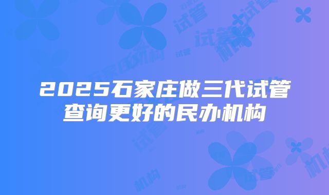 2025石家庄做三代试管查询更好的民办机构