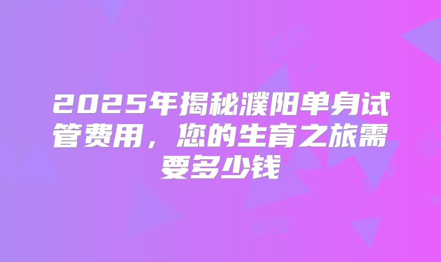 2025年揭秘濮阳单身试管费用,您的生育之旅需要多少钱