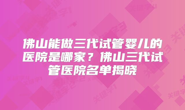 佛山能做三代试管婴儿的医院是哪家?佛山三代试管医院名单揭晓