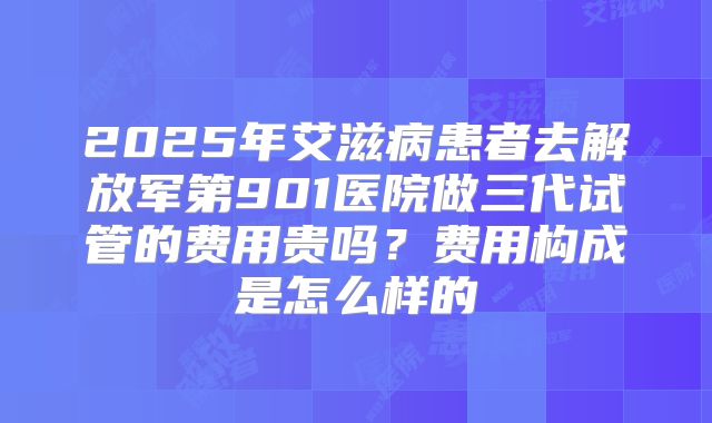 2025年艾滋病患者去解放军第901医院做三代试管的费用贵吗?费用构成是怎么样的