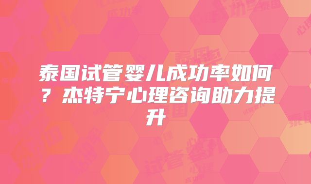 泰国试管婴儿成功率如何?杰特宁心理咨询助力提升