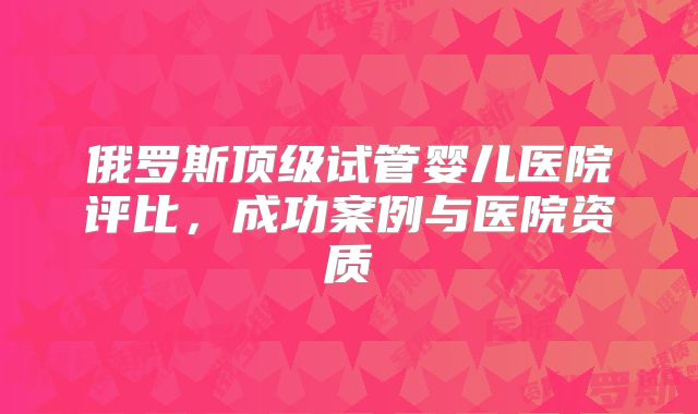 俄罗斯顶级试管婴儿医院评比,成功案例与医院资质