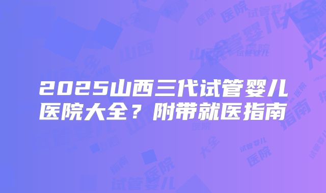 2025山西三代试管婴儿医院大全？附带就医指南