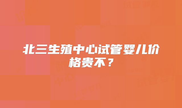 北三生殖中心试管婴儿价格贵不?