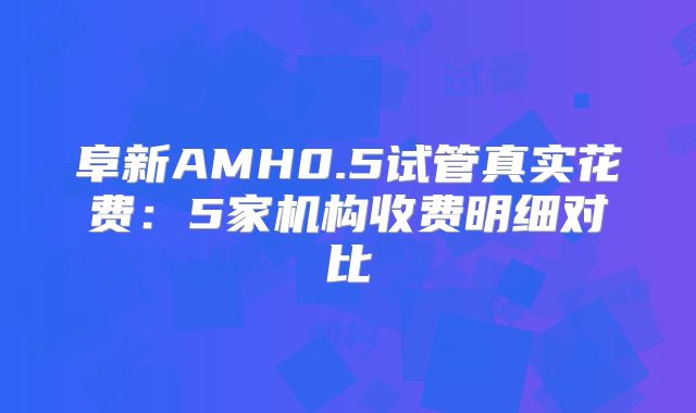 阜新AMH0.5试管真实花费：5家机构收费明细对比