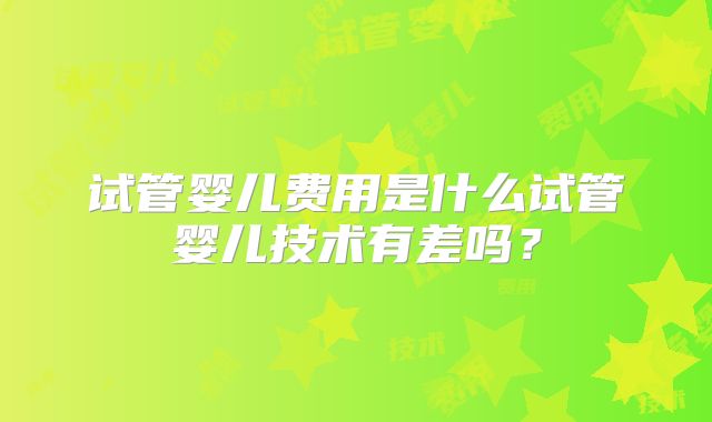 试管婴儿费用是什么试管婴儿技术有差吗?
