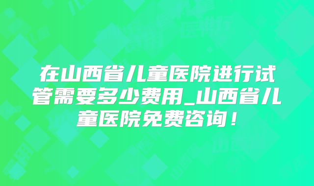 在山西省儿童医院进行试管需要多少费用_山西省儿童医院免费咨询！