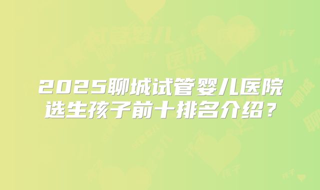 2025聊城试管婴儿医院选生孩子前十排名介绍?