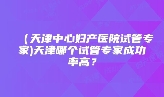 （天津中心妇产医院试管专家)天津哪个试管专家成功率高？