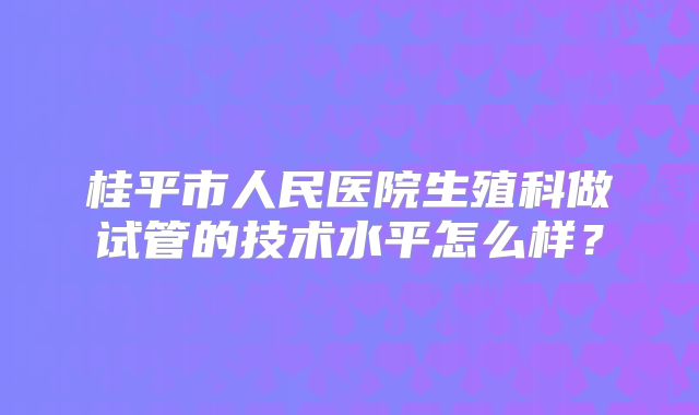 桂平市人民医院生殖科做试管的技术水平怎么样？