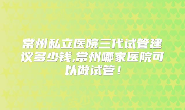 常州私立医院三代试管建议多少钱,常州哪家医院可以做试管!