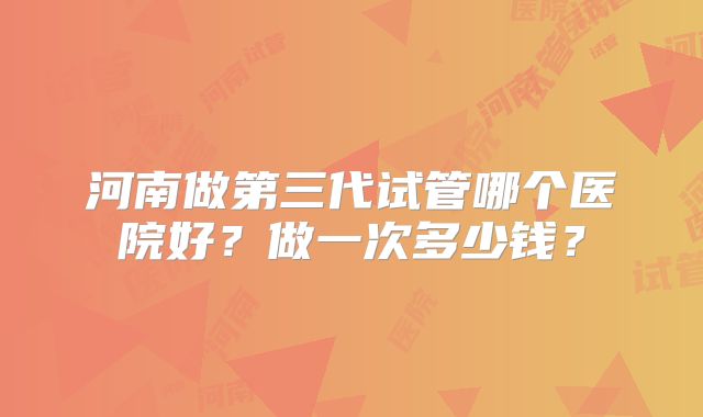 河南做第三代试管哪个医院好?做一次多少钱?