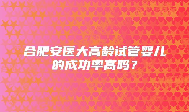 合肥安医大高龄试管婴儿的成功率高吗?