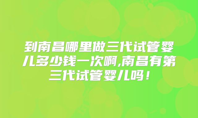 到南昌哪里做三代试管婴儿多少钱一次啊,南昌有第三代试管婴儿吗!
