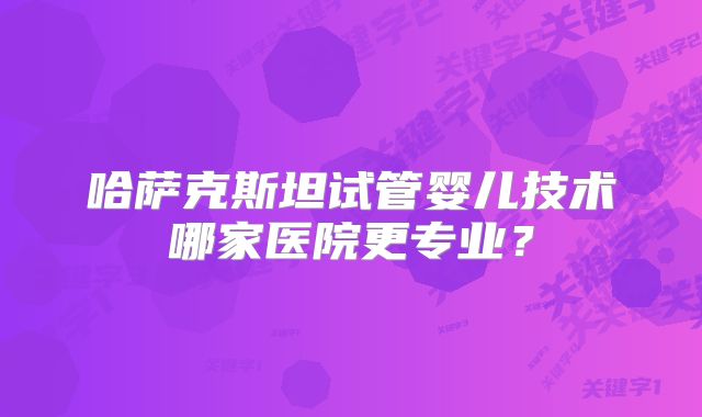 哈萨克斯坦试管婴儿技术哪家医院更专业?