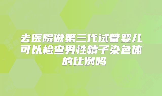 去医院做第三代试管婴儿可以检查男性精子染色体�的比例吗