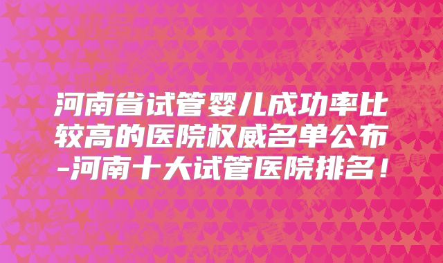 河南省试管婴儿成功率比较高的医院权威名单公布-河南十大试管医院排名!