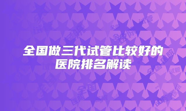 全国做三代试管比较好的医院排名解读